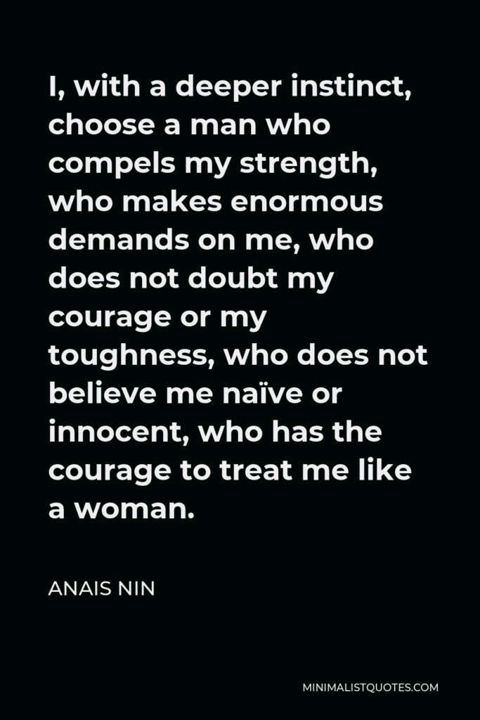 Anais Nin Quote: I, with a deeper instinct, choose a man who compels my strength, who makes enormous demands on me, who does not doubt my courage or my toughness, who does not believe me naïve or innocent, who has the courage to treat me like a woman.