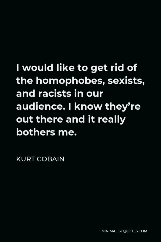 Kurt Cobain Quote - I would like to get rid of the homophobes, sexists, and racists in our audience. I know they’re out there and it really bothers me.