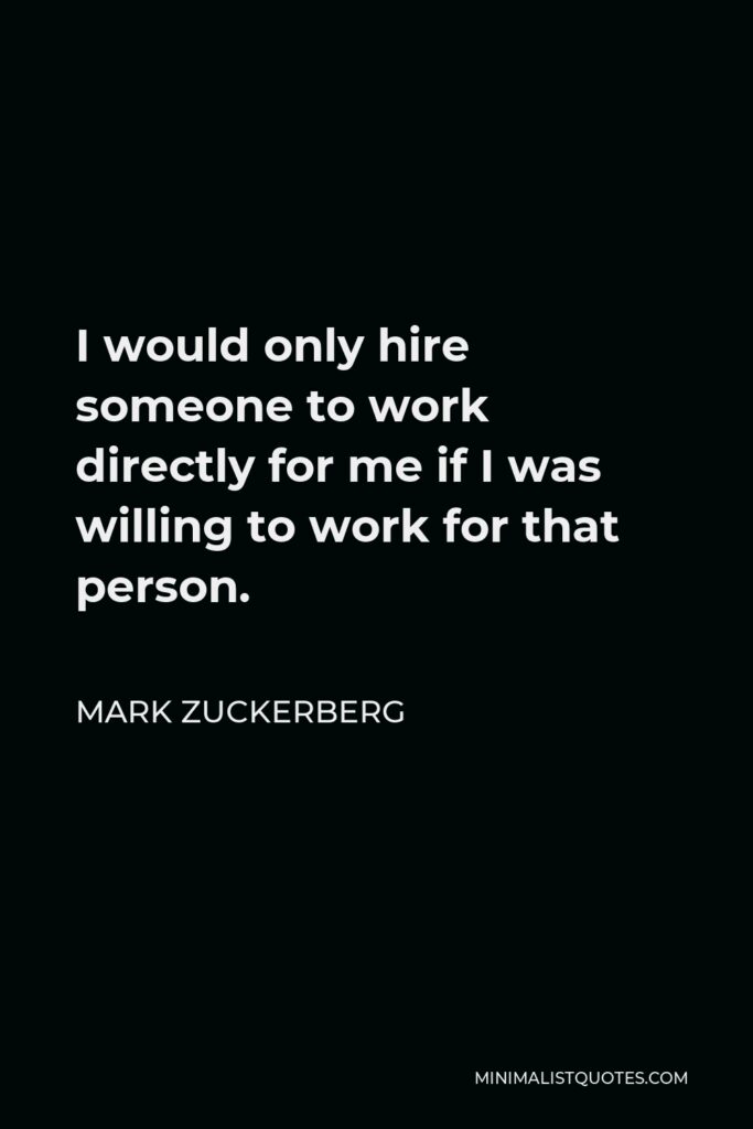 Mark Zuckerberg Quote - I would only hire someone to work directly for me if I was willing to work for that person.
