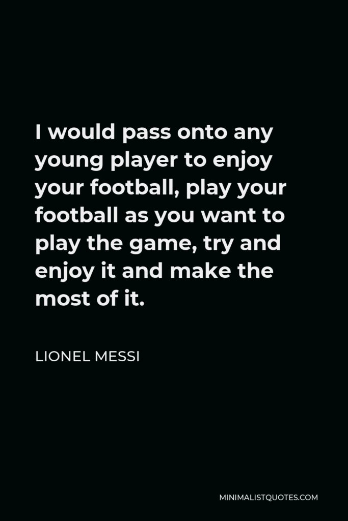 Lionel Messi Quote - I would pass onto any young player to enjoy your football, play your football as you want to play the game, try and enjoy it and make the most of it.