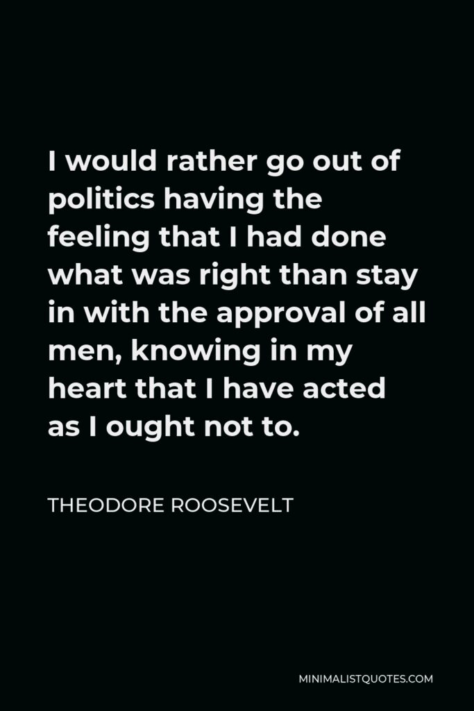 Theodore Roosevelt Quote - I would rather go out of politics having the feeling that I had done what was right than stay in with the approval of all men, knowing in my heart that I have acted as I ought not to.