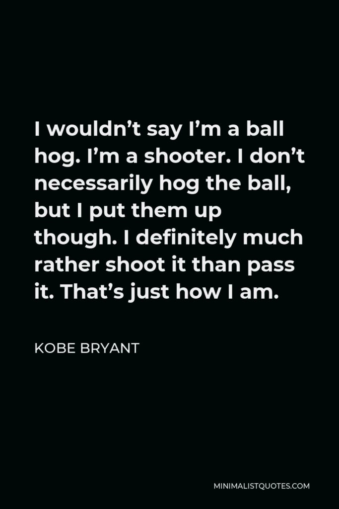 Kobe Bryant Quote - I wouldn’t say I’m a ball hog. I’m a shooter. I don’t necessarily hog the ball, but I put them up though. I definitely much rather shoot it than pass it. That’s just how I am.