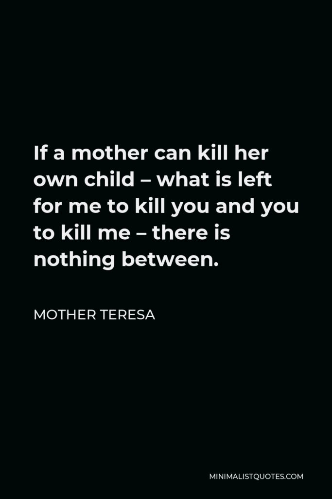 Mother Teresa Quote - If a mother can kill her own child – what is left for me to kill you and you to kill me – there is nothing between.