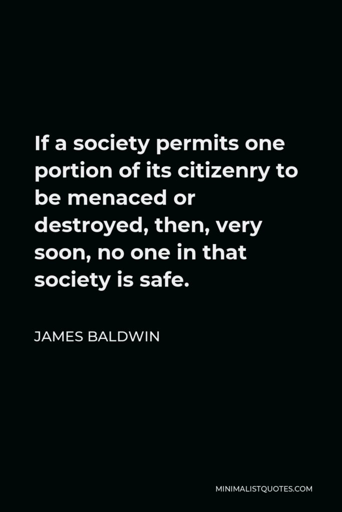 James Baldwin Quote - If a society permits one portion of its citizenry to be menaced or destroyed, then, very soon, no one in that society is safe.
