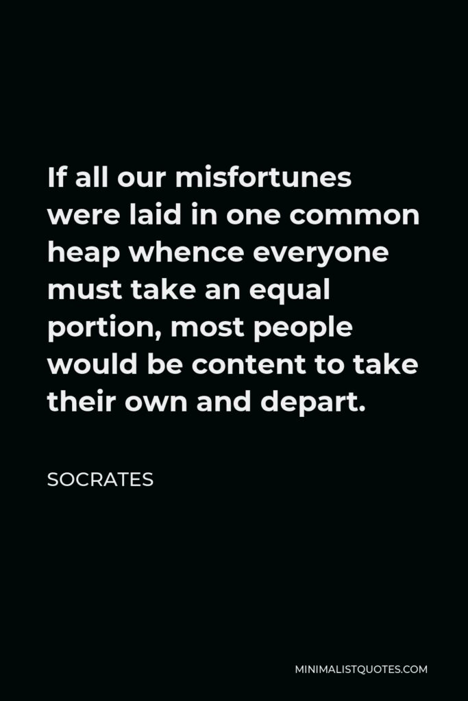 Socrates Quote - If all our misfortunes were laid in one common heap whence everyone must take an equal portion, most people would be content to take their own and depart.
