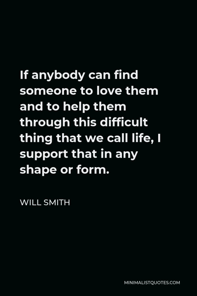Will Smith Quote - If anybody can find someone to love them and to help them through this difficult thing that we call life, I support that in any shape or form.