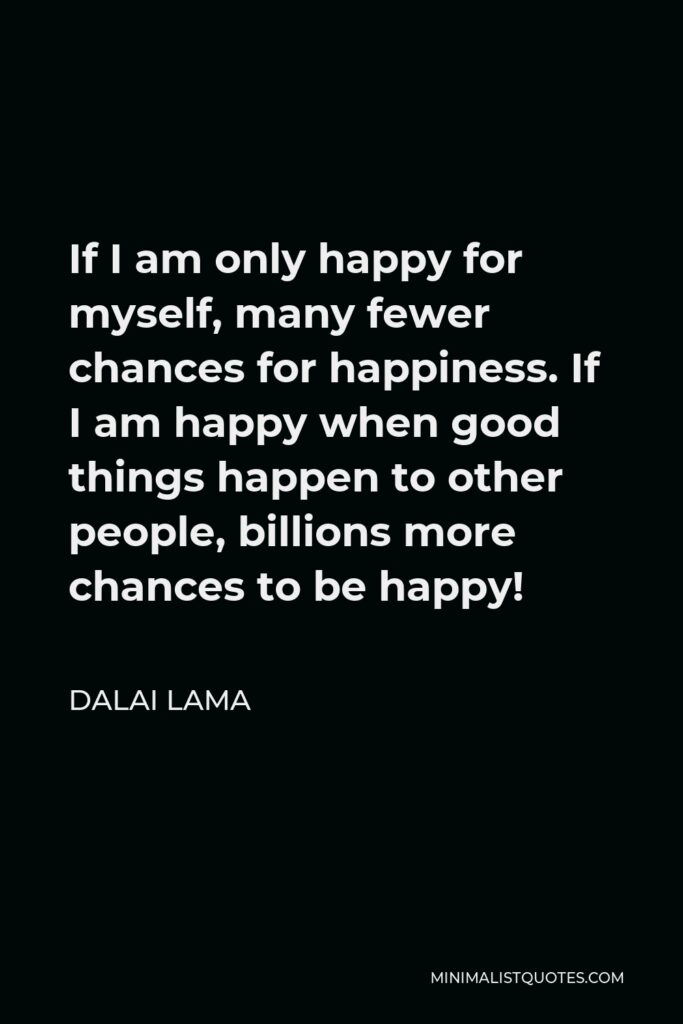 Dalai Lama Quote - If I am only happy for myself, many fewer chances for happiness. If I am happy when good things happen to other people, billions more chances to be happy!
