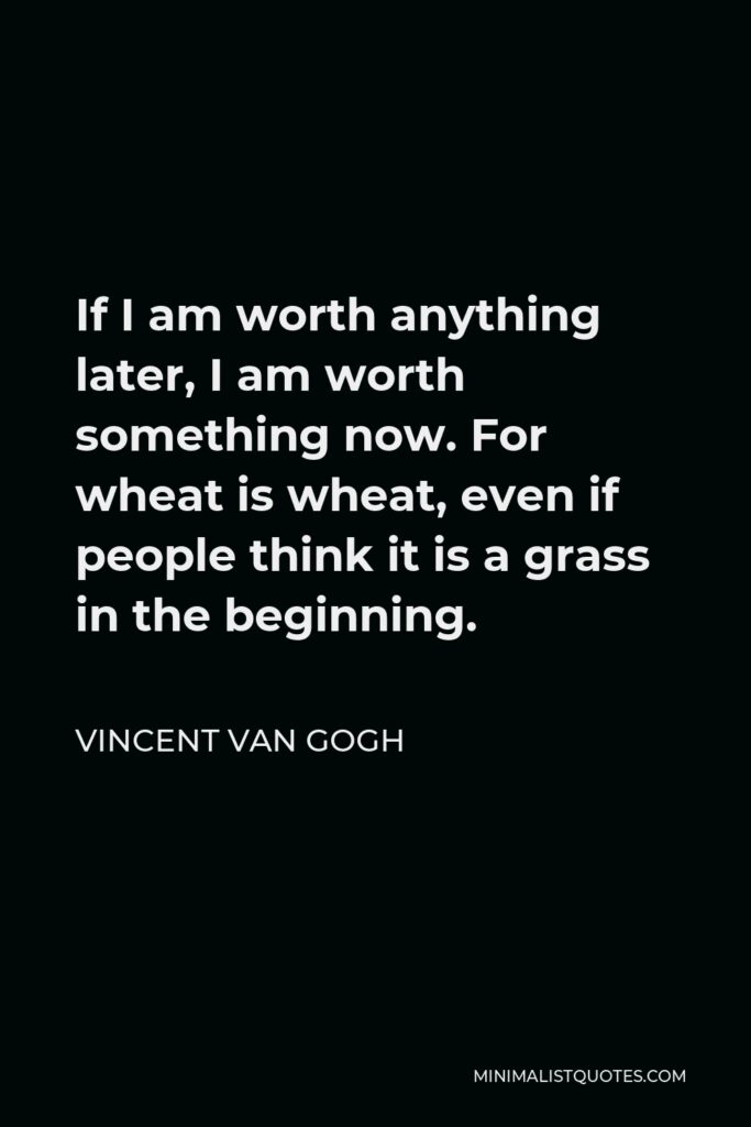 Vincent Van Gogh Quote - If I am worth anything later, I am worth something now. For wheat is wheat, even if people think it is a grass in the beginning.