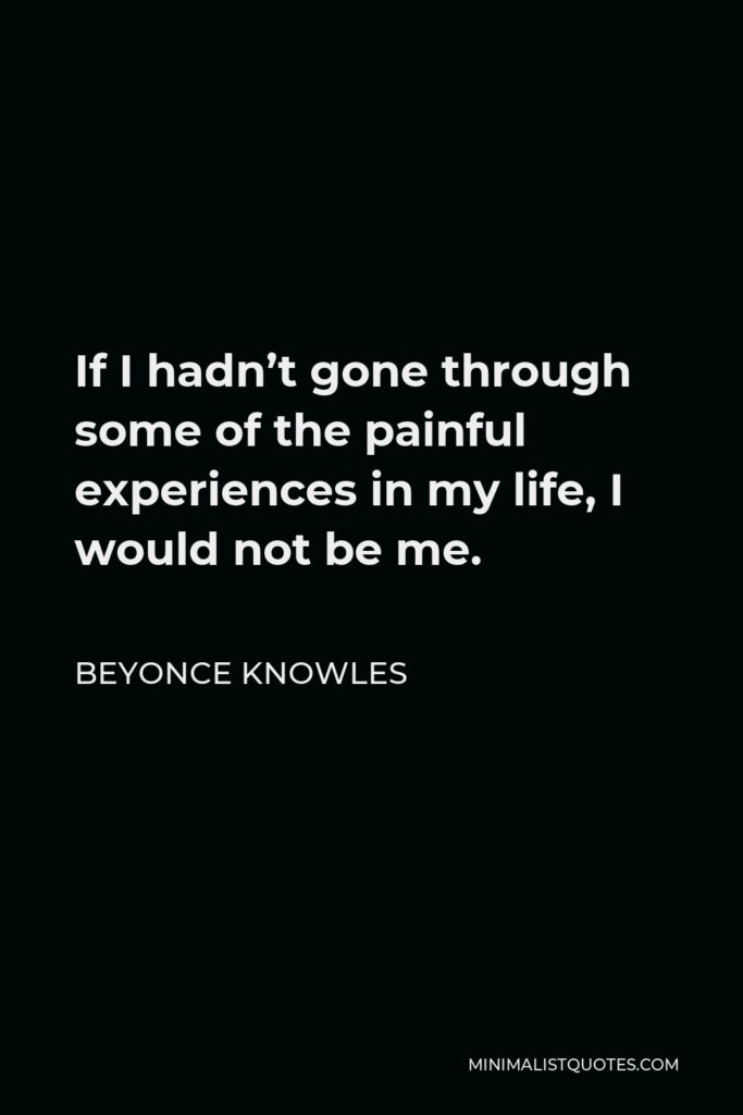 Beyonce Knowles Quote - If I hadn’t gone through some of the painful experiences in my life, I would not be me.