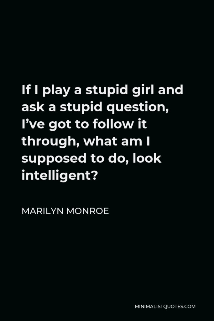 Marilyn Monroe Quote - If I play a stupid girl and ask a stupid question, I’ve got to follow it through, what am I supposed to do, look intelligent?