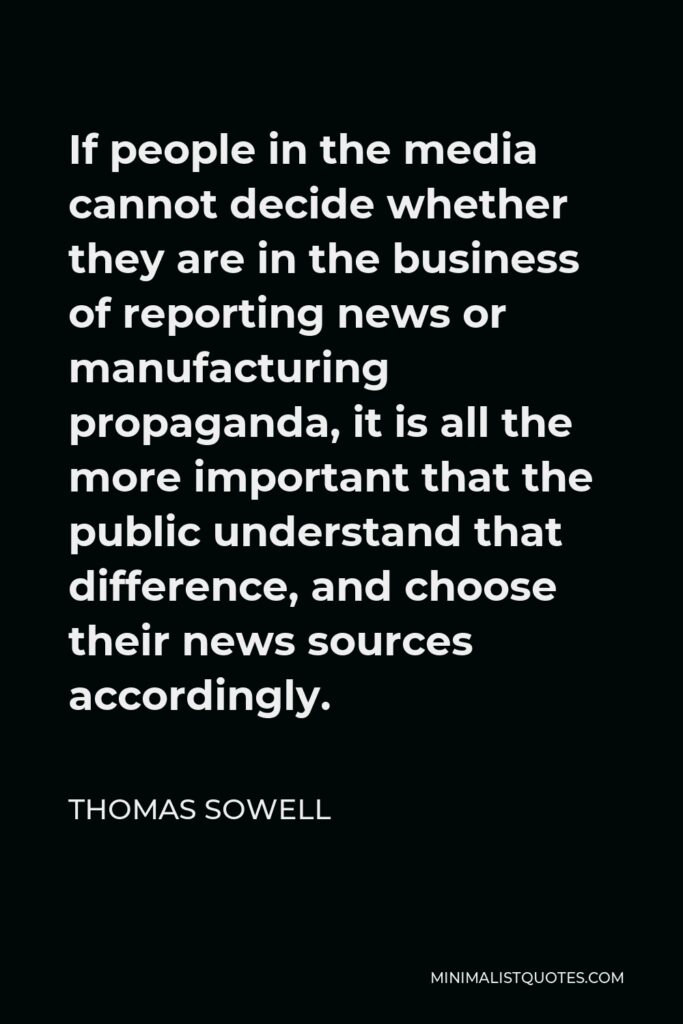 Thomas Sowell Quote - If people in the media cannot decide whether they are in the business of reporting news or manufacturing propaganda, it is all the more important that the public understand that difference, and choose their news sources accordingly.