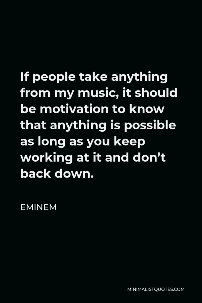 Eminem Quote - If people take anything from my music, it should be motivation to know that anything is possible as long as you keep working at it and don’t back down.