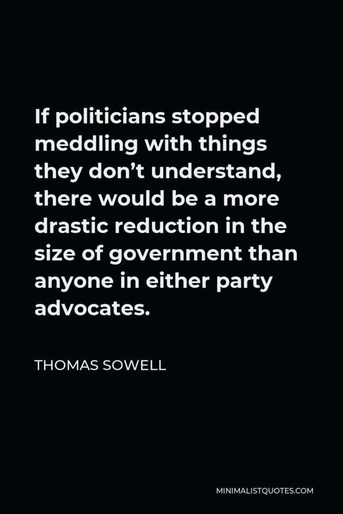Thomas Sowell Quote - If politicians stopped meddling with things they don’t understand, there would be a more drastic reduction in the size of government than anyone in either party advocates.