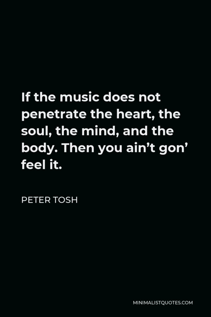 Peter Tosh Quote - If the music does not penetrate the heart, the soul, the mind, and the body. Then you ain’t gon’ feel it.