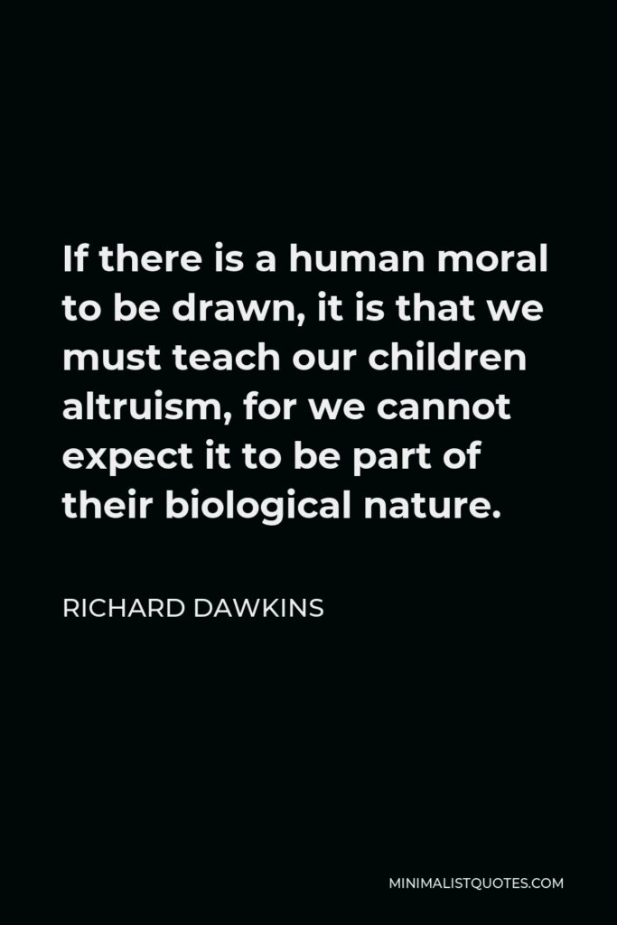 Richard Dawkins Quote - If there is a human moral to be drawn, it is that we must teach our children altruism, for we cannot expect it to be part of their biological nature.