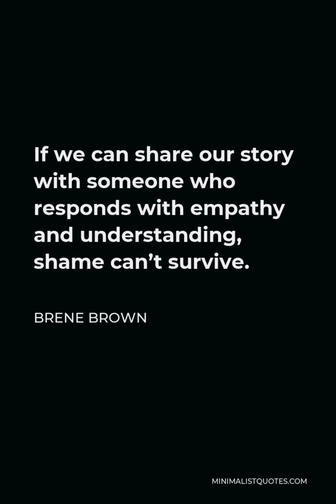 Brene Brown Quote - If we can share our story with someone who responds with empathy and understanding, shame can’t survive.
