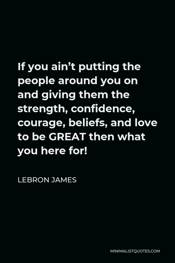 LeBron James Quote - If you ain’t putting the people around you on and giving them the strength, confidence, courage, beliefs, and love to be GREAT then what you here for!