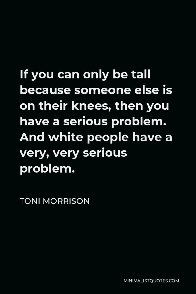 Toni Morrison Quote - If you can only be tall because someone else is on their knees, then you have a serious problem. And white people have a very, very serious problem.
