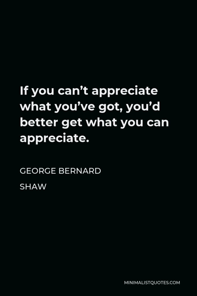 George Bernard Shaw Quote - If you can’t appreciate what you’ve got, you’d better get what you can appreciate.