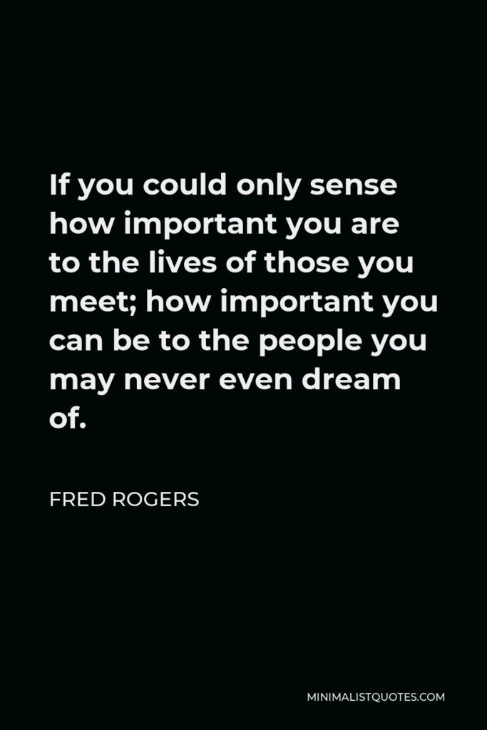 Fred Rogers Quote - If you could only sense how important you are to the lives of those you meet; how important you can be to the people you may never even dream of.