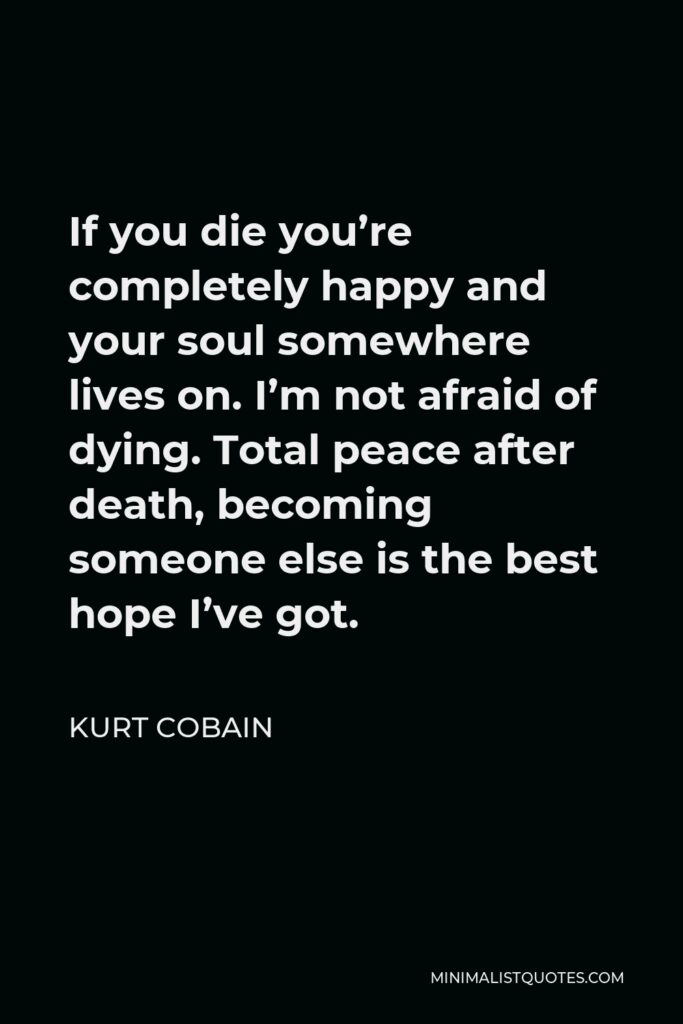 Kurt Cobain Quote - If you die you’re completely happy and your soul somewhere lives on. I’m not afraid of dying. Total peace after death, becoming someone else is the best hope I’ve got.