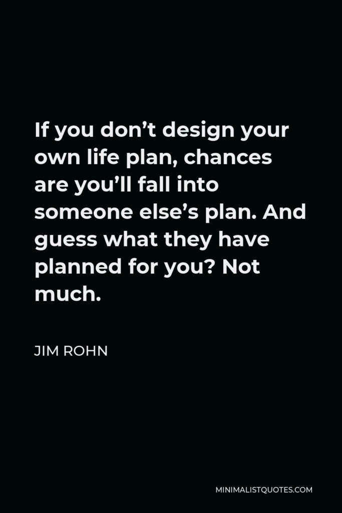 Jim Rohn Quote - If you don’t design your own life plan, chances are you’ll fall into someone else’s plan. And guess what they have planned for you? Not much.