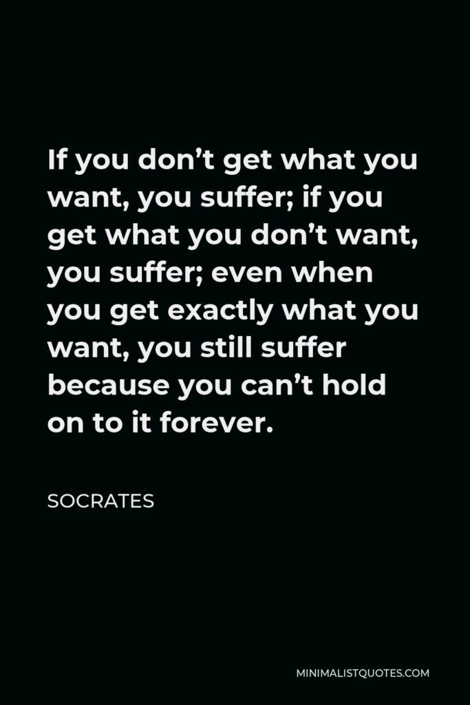 Socrates Quote - If you don’t get what you want, you suffer; if you get what you don’t want, you suffer; even when you get exactly what you want, you still suffer because you can’t hold on to it forever.