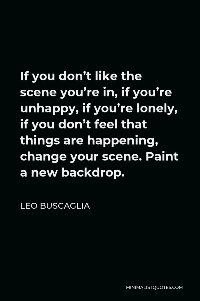 Leo Buscaglia Quote - If you don’t like the scene you’re in, if you’re unhappy, if you’re lonely, if you don’t feel that things are happening, change your scene. Paint a new backdrop.