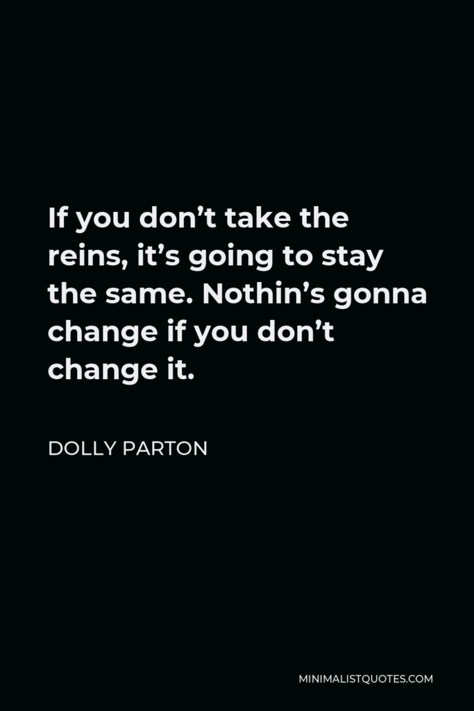 Dolly Parton Quote - If you don’t take the reins, it’s going to stay the same. Nothin’s gonna change if you don’t change it.
