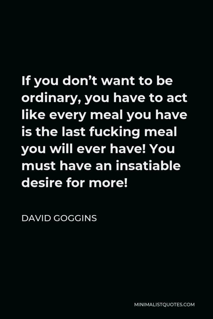 David Goggins Quote - If you don’t want to be ordinary, you have to act like every meal you have is the last fucking meal you will ever have! You must have an insatiable desire for more!