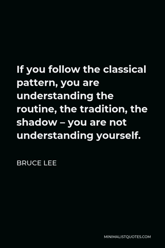 Bruce Lee Quote - If you follow the classical pattern, you are understanding the routine, the tradition, the shadow – you are not understanding yourself.
