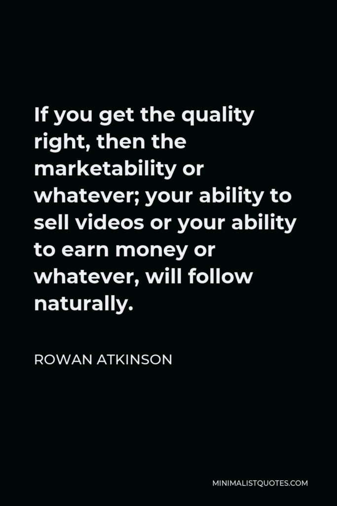 Rowan Atkinson Quote - If you get the quality right, then the marketability or whatever; your ability to sell videos or your ability to earn money or whatever, will follow naturally.