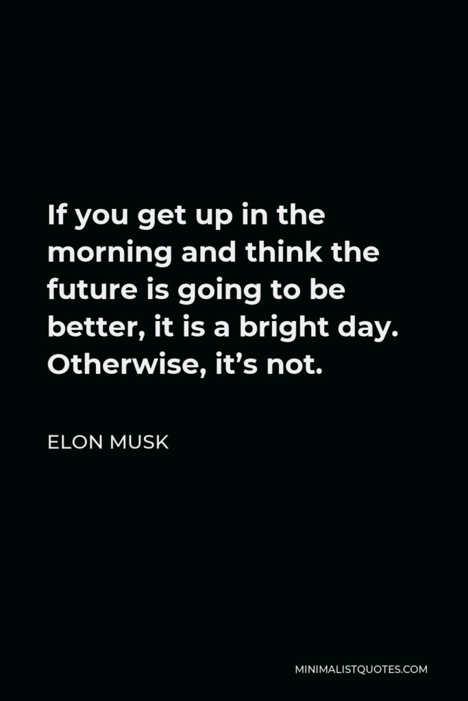 Elon Musk Quote - If you get up in the morning and think the future is going to be better, it is a bright day. Otherwise, it’s not.