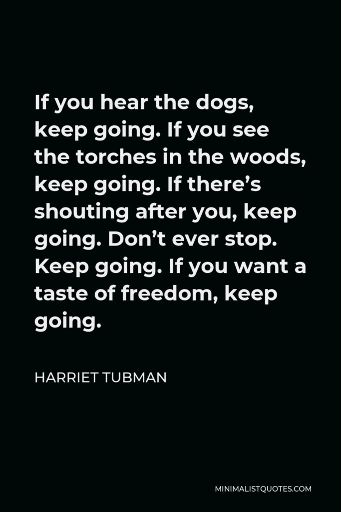 Harriet Tubman Quote - If you hear the dogs, keep going. If you see the torches in the woods, keep going. If there’s shouting after you, keep going. Don’t ever stop. Keep going. If you want a taste of freedom, keep going.