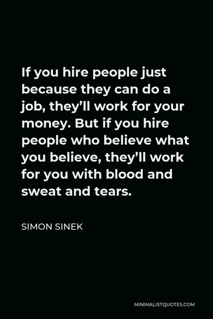 Simon Sinek Quote - If you hire people just because they can do a job, they’ll work for your money. But if you hire people who believe what you believe, they’ll work for you with blood and sweat and tears.