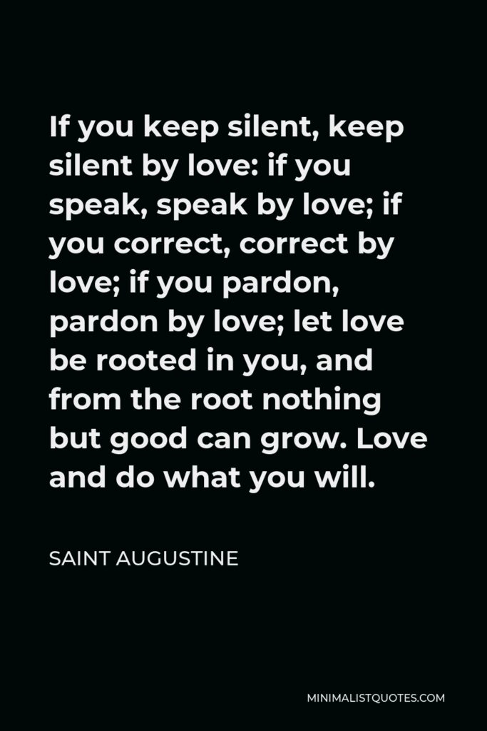 Saint Augustine Quote - If you keep silent, keep silent by love: if you speak, speak by love; if you correct, correct by love; if you pardon, pardon by love; let love be rooted in you, and from the root nothing but good can grow. Love and do what you will.