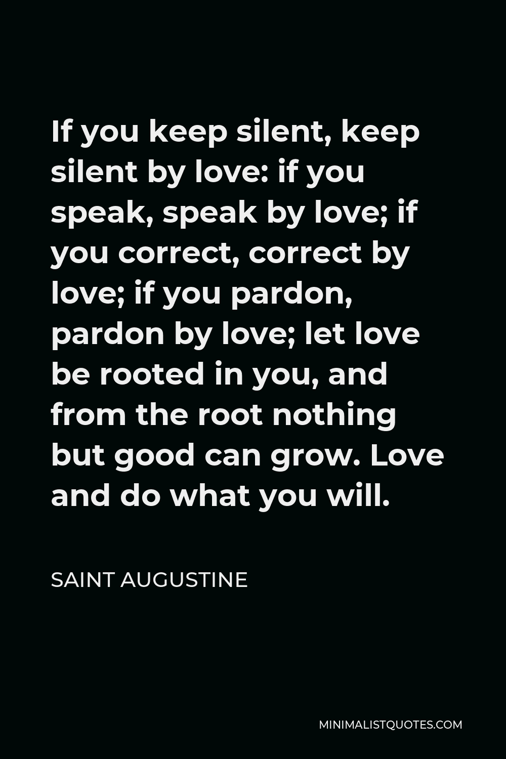 Saint Augustine Quote - If you keep silent, keep silent by love: if you speak, speak by love; if you correct, correct by love; if you pardon, pardon by love; let love be rooted in you, and from the root nothing but good can grow. Love and do what you will.