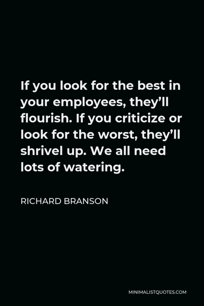 Richard Branson Quote - If you look for the best in your employees, they’ll flourish. If you criticize or look for the worst, they’ll shrivel up. We all need lots of watering.