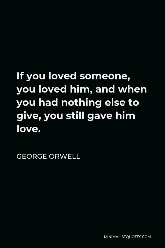 George Orwell Quote - If you loved someone, you loved him, and when you had nothing else to give, you still gave him love.
