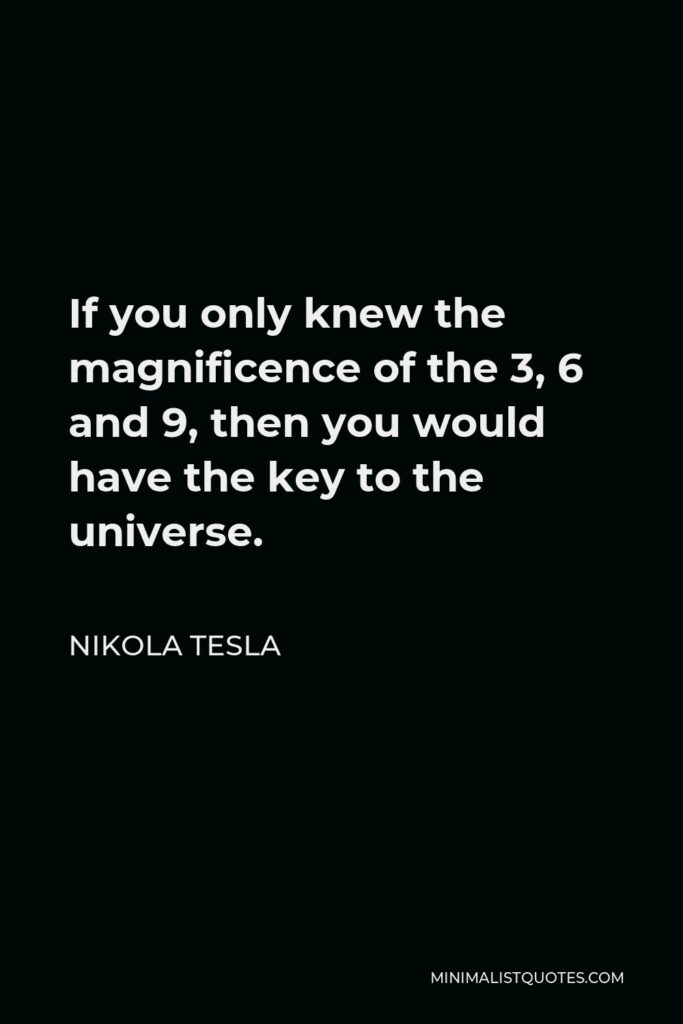 Nikola Tesla Quote - If you only knew the magnificence of the 3, 6 and 9, then you would have the key to the universe.