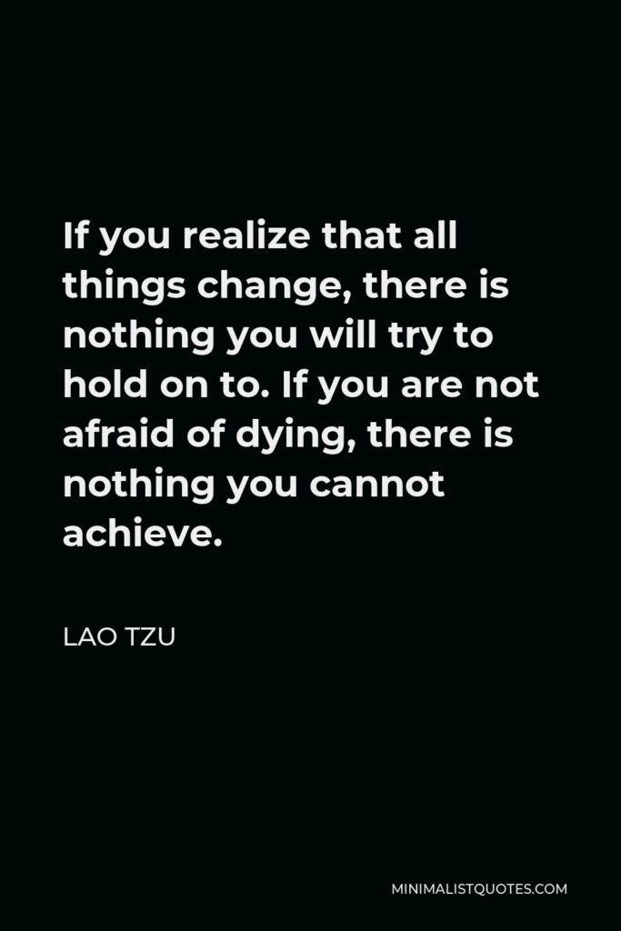 Lao Tzu Quote - If you realize that all things change, there is nothing you will try to hold on to. If you are not afraid of dying, there is nothing you cannot achieve.