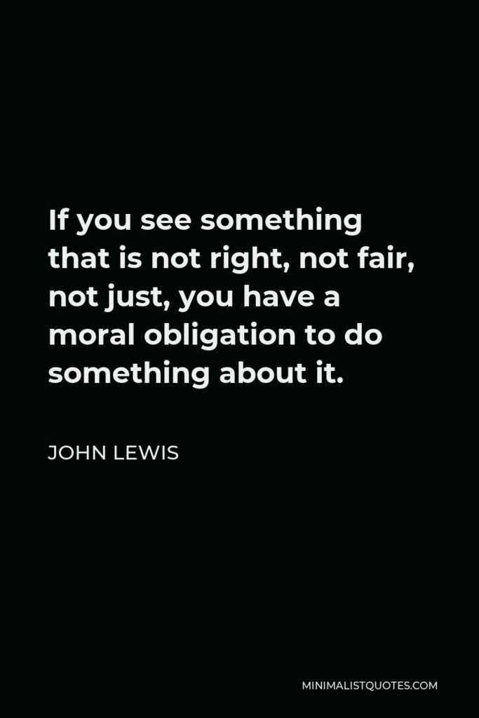 John Lewis Quote - If you see something that is not right, not fair, not just, you have a moral obligation to do something about it.