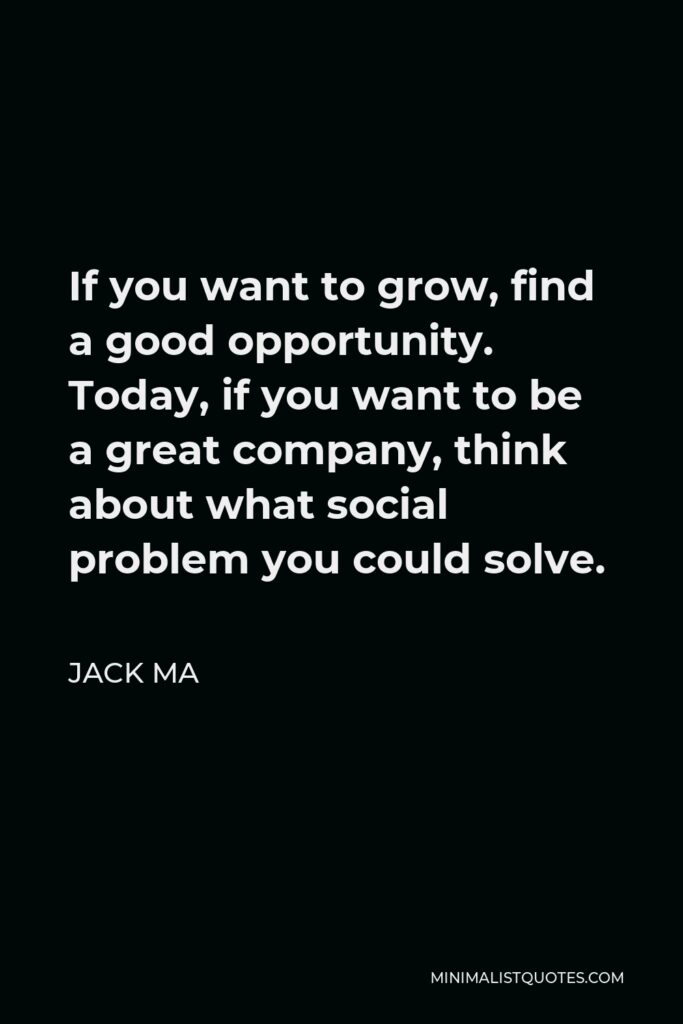 Jack Ma Quote - If you want to grow, find a good opportunity. Today, if you want to be a great company, think about what social problem you could solve.