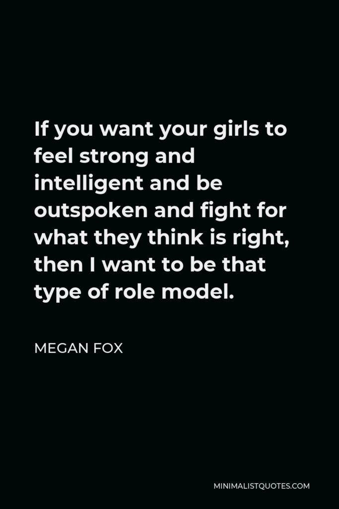 Megan Fox Quote - If you want your girls to feel strong and intelligent and be outspoken and fight for what they think is right, then I want to be that type of role model.