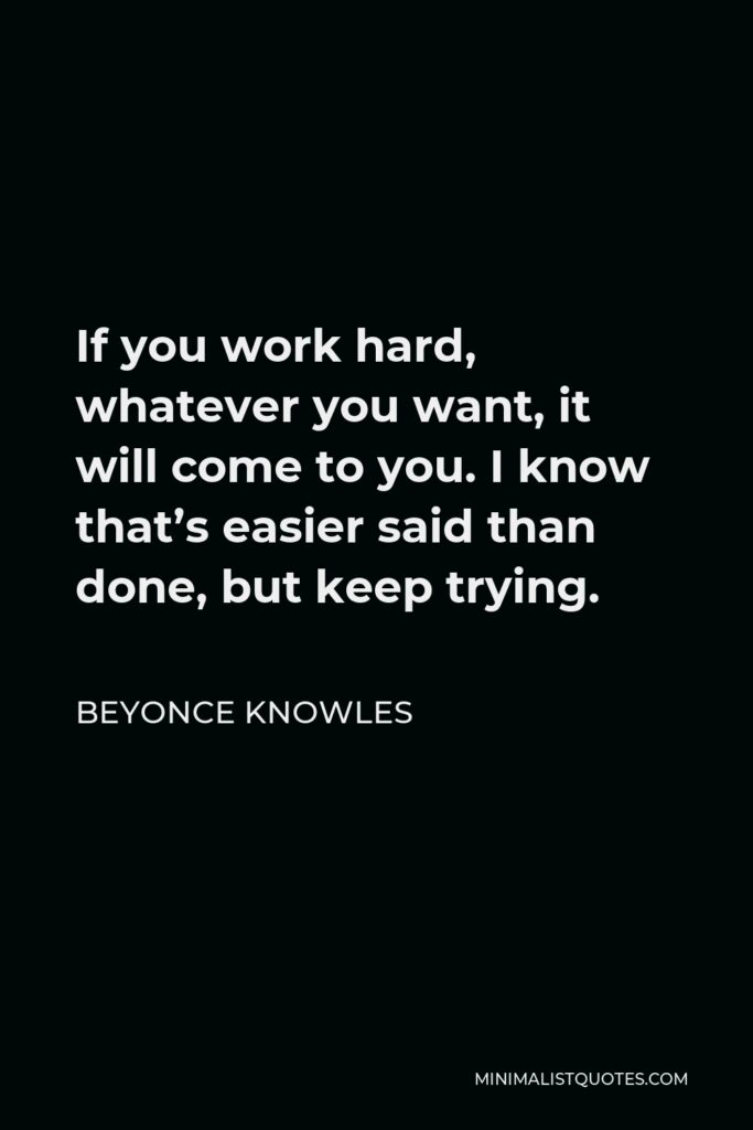 Beyonce Knowles Quote - If you work hard, whatever you want, it will come to you. I know that’s easier said than done, but keep trying.