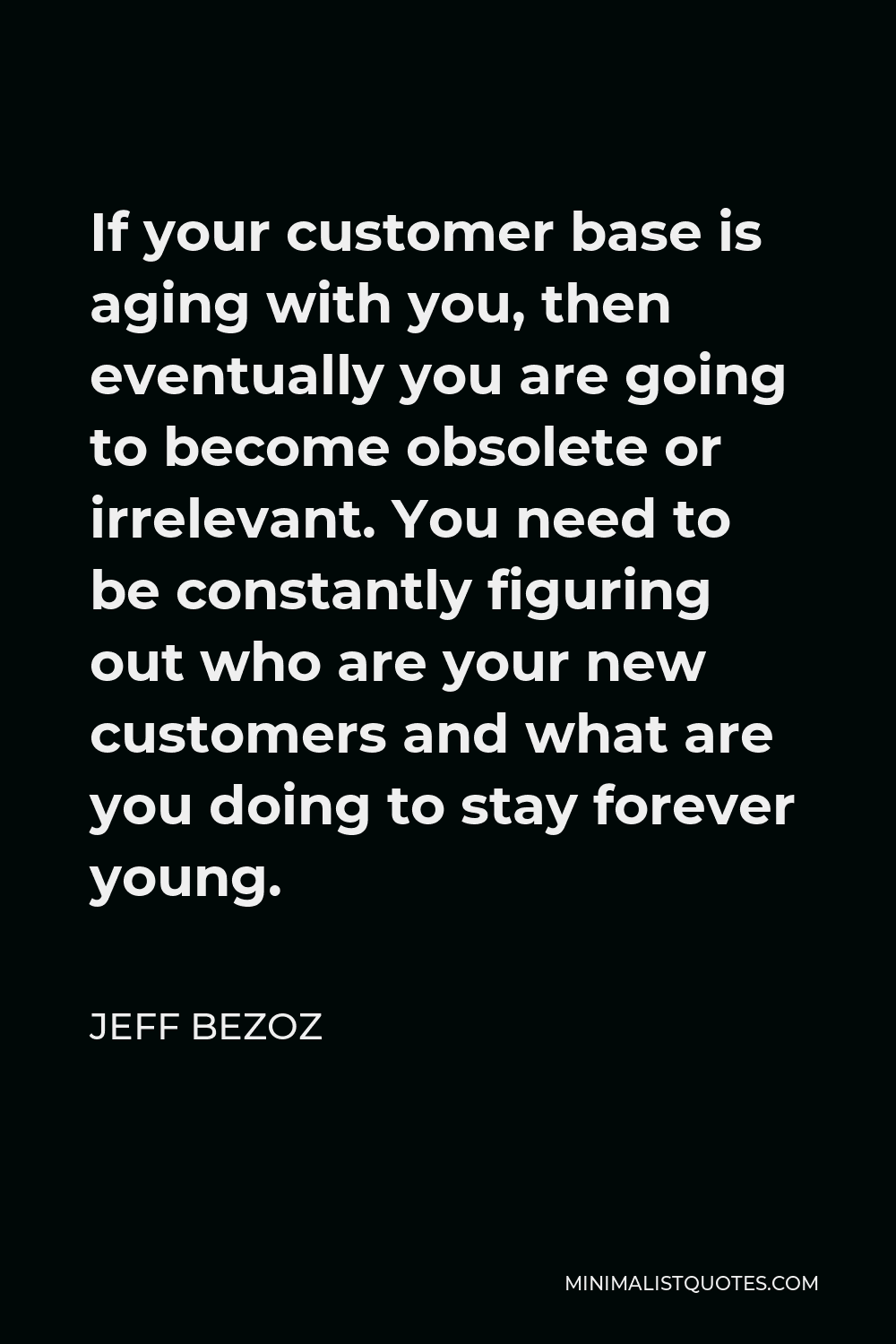 Jeff Bezoz Quote - If your customer base is aging with you, then eventually you are going to become obsolete or irrelevant. You need to be constantly figuring out who are your new customers and what are you doing to stay forever young.