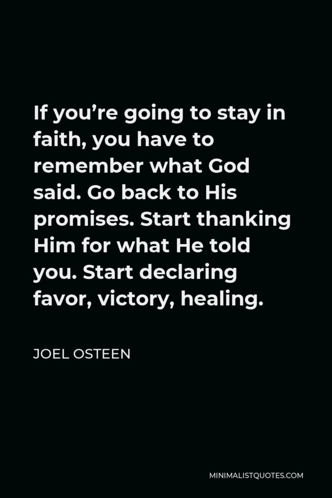 Joel Osteen Quote - If you’re going to stay in faith, you have to remember what God said. Go back to His promises. Start thanking Him for what He told you. Start declaring favor, victory, healing.