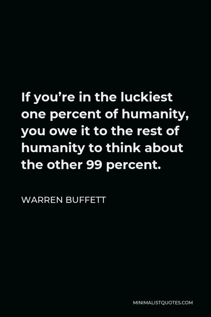 Warren Buffett Quote: If you’re in the luckiest one percent of humanity, you owe it to the rest of humanity to think about the other 99 percent.