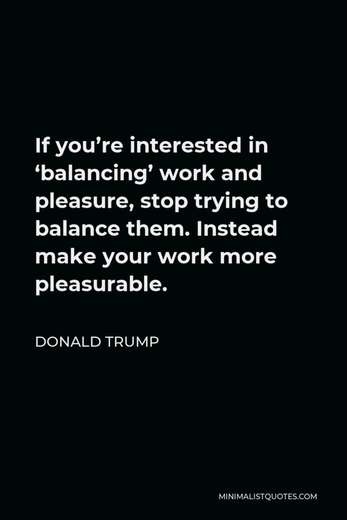 Donald Trump Quote - If you’re interested in ‘balancing’ work and pleasure, stop trying to balance them. Instead make your work more pleasurable.