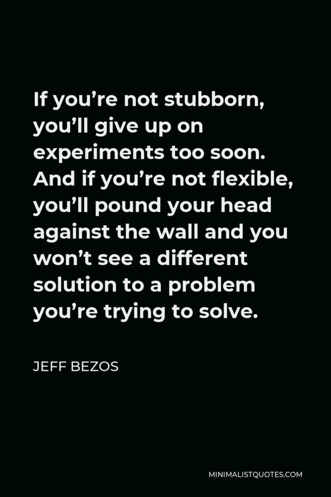 Jeff Bezos Quote - If you’re not stubborn, you’ll give up on experiments too soon. And if you’re not flexible, you’ll pound your head against the wall and you won’t see a different solution to a problem you’re trying to solve.